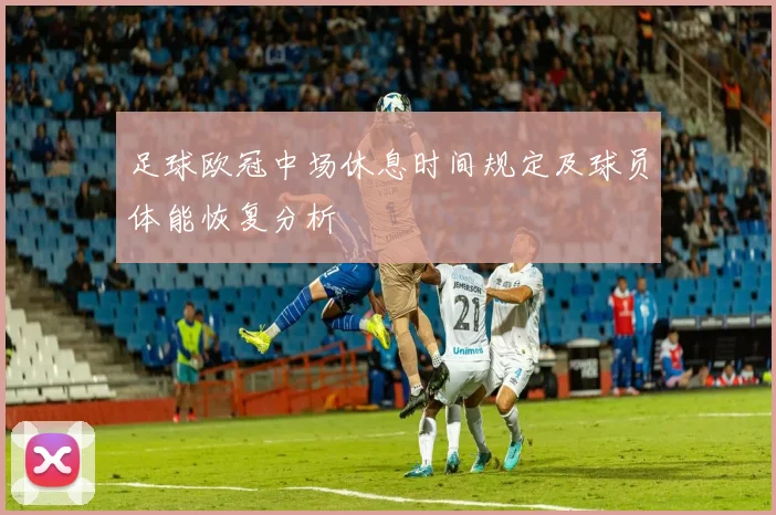 足球欧冠中场休息时间规定及球员体能恢复分析