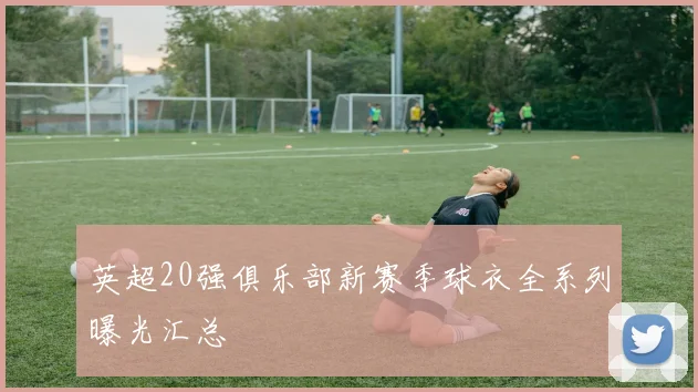 英超20强俱乐部新赛季球衣全系列曝光汇总