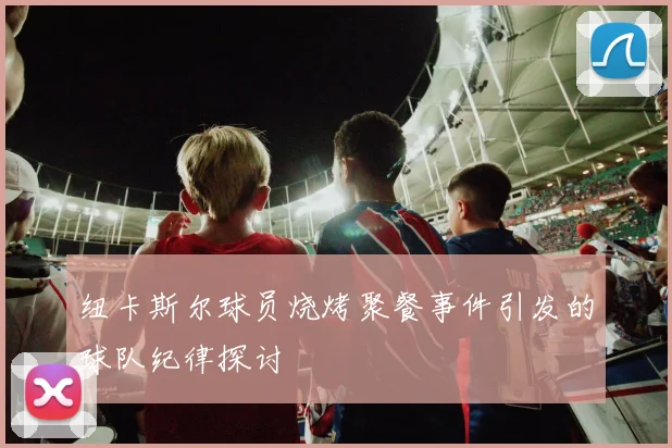 纽卡斯尔球员烧烤聚餐事件引发的球队纪律探讨